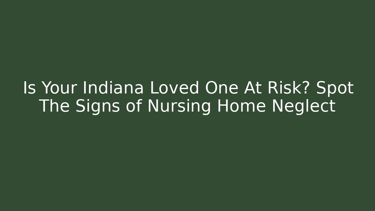 Is Your Indiana Loved One At Risk? Spot The Signs of Nursing Home Neglect