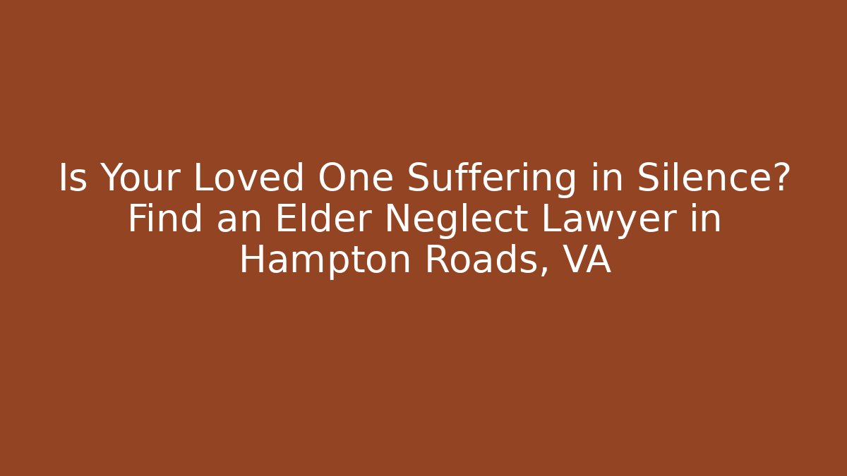 Is Your Loved One Suffering in Silence? Find an Elder Neglect Lawyer in Hampton Roads, VA