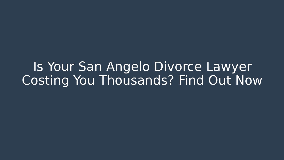Is Your San Angelo Divorce Lawyer Costing You Thousands? Find Out Now