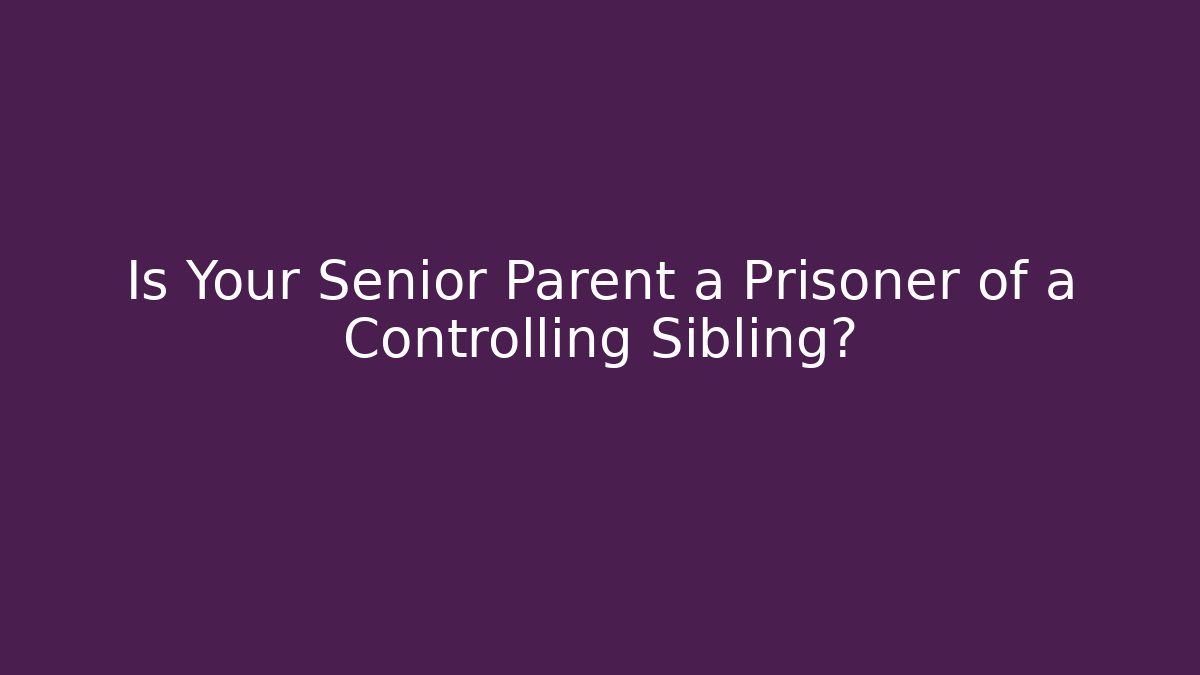 Is Your Senior Parent a Prisoner of a Controlling Sibling?