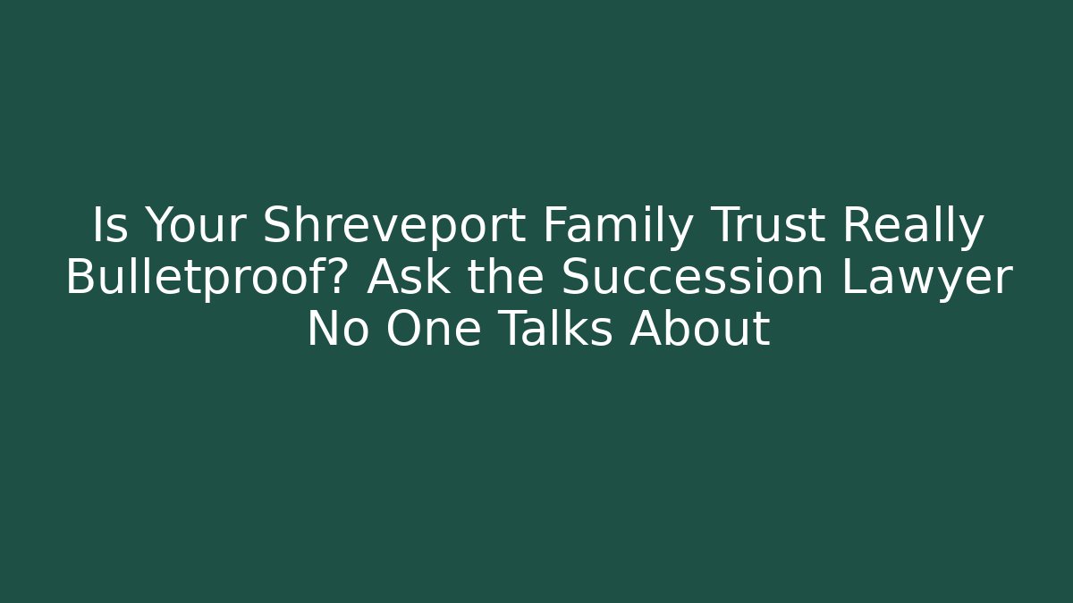 Is Your Shreveport Family Trust Really Bulletproof? Ask the Succession Lawyer No One Talks About