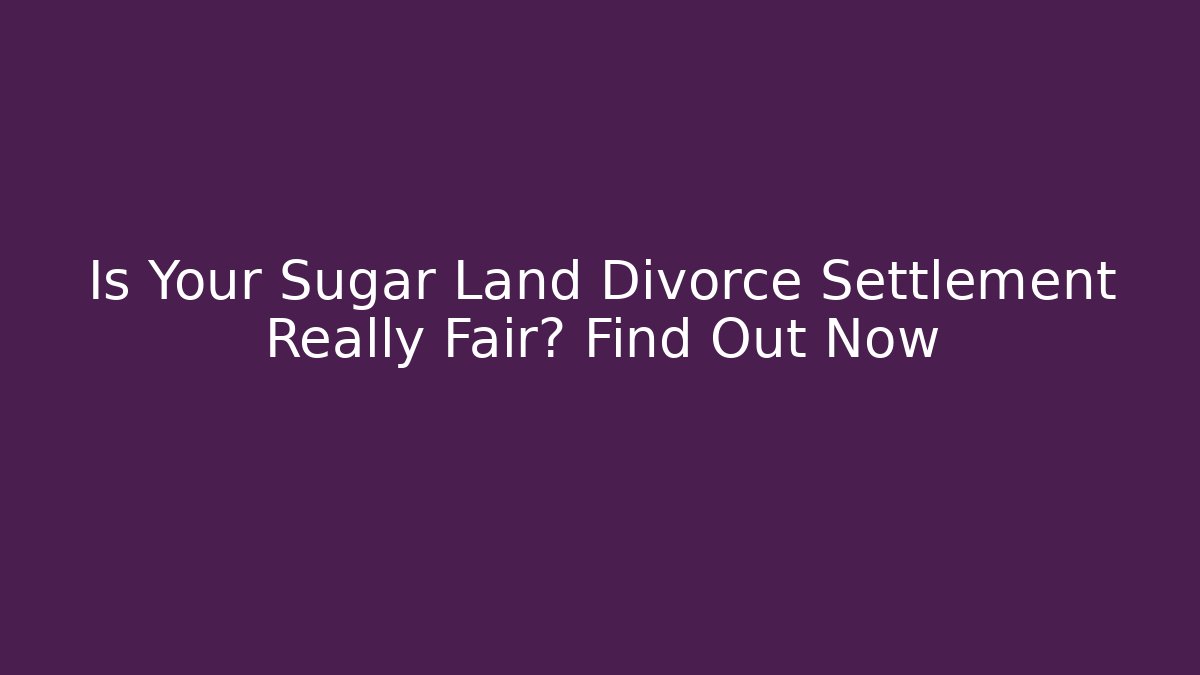 Is Your Sugar Land Divorce Settlement Really Fair? Find Out Now