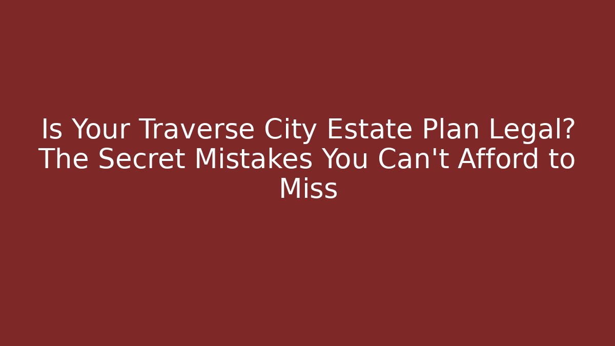 Is Your Traverse City Estate Plan Legal? The Secret Mistakes You Can’t Afford to Miss
