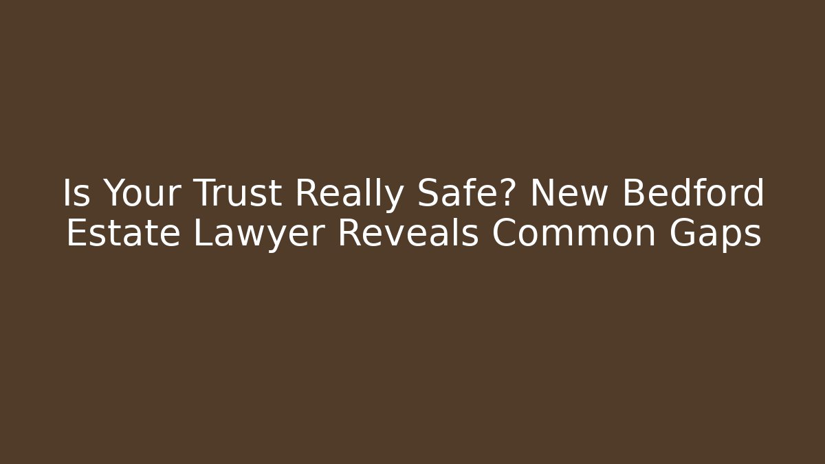 Is Your Trust Really Safe? New Bedford Estate Lawyer Reveals Common Gaps