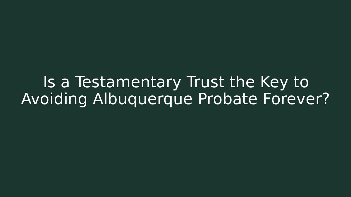 Is a Testamentary Trust the Key to Avoiding Albuquerque Probate Forever?