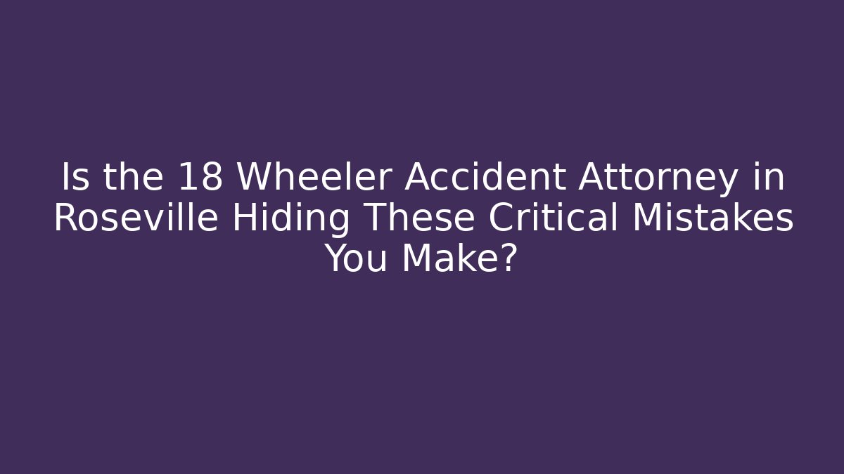 Is the 18 Wheeler Accident Attorney in Roseville Hiding These Critical Mistakes You Make?