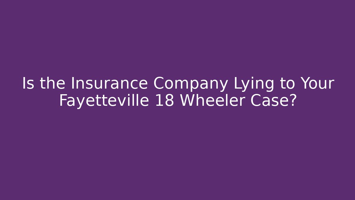 Is the Insurance Company Lying to Your Fayetteville 18 Wheeler Case?