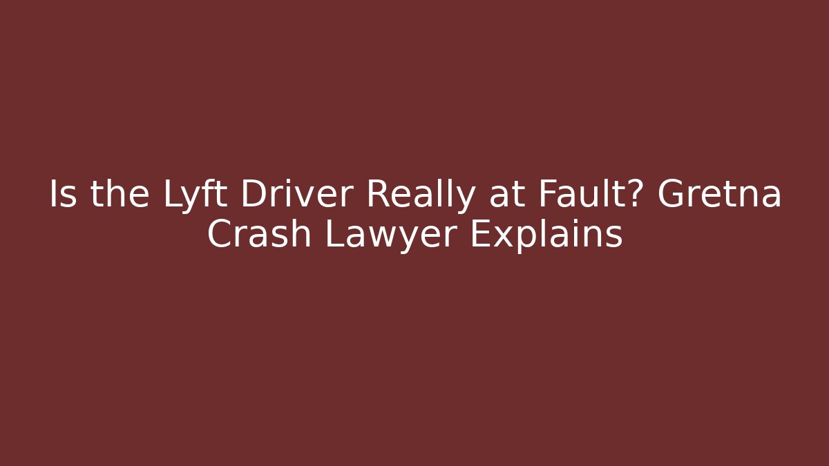 Is the Lyft Driver Really at Fault? Gretna Crash Lawyer Explains