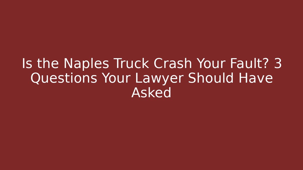 Is the Naples Truck Crash Your Fault? 3 Questions Your Lawyer Should Have Asked