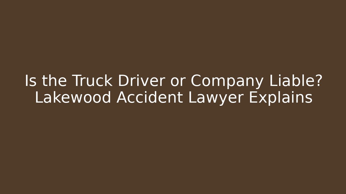 Is the Truck Driver or Company Liable? Lakewood Accident Lawyer Explains