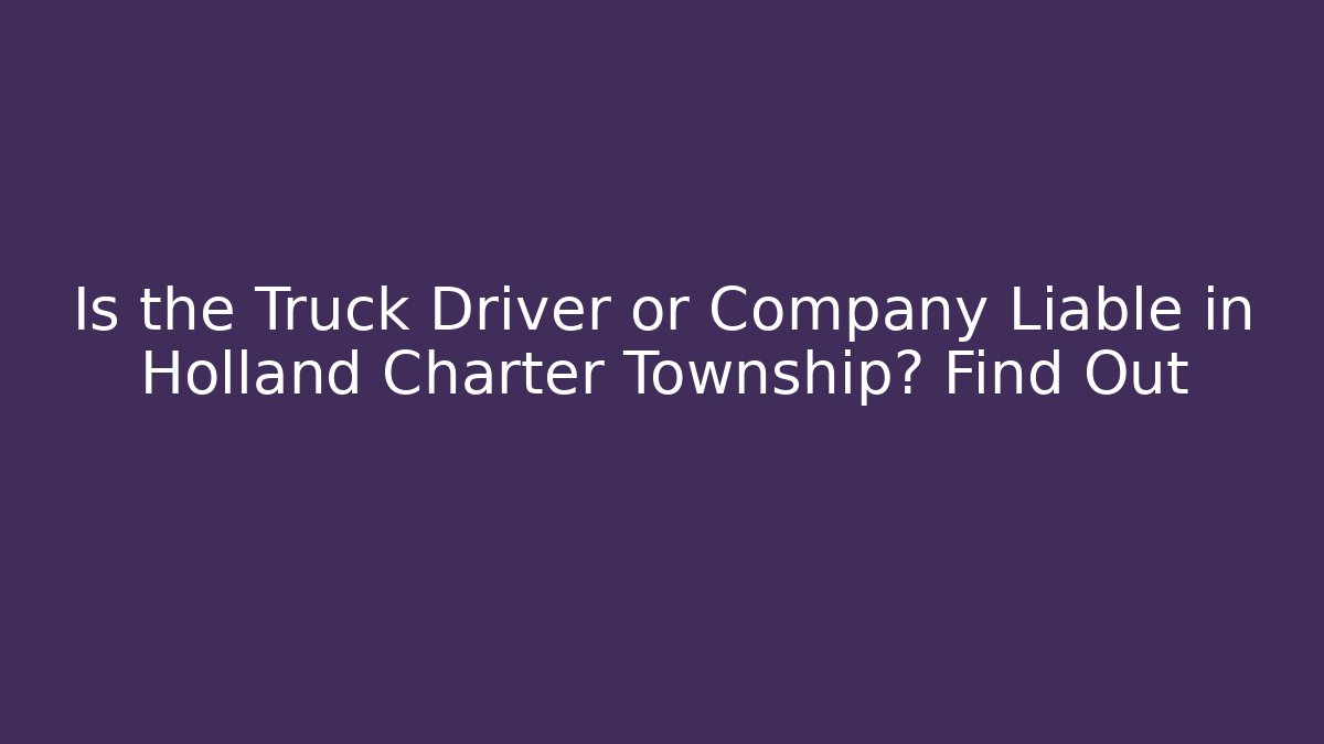 Is the Truck Driver or Company Liable in Holland Charter Township? Find Out