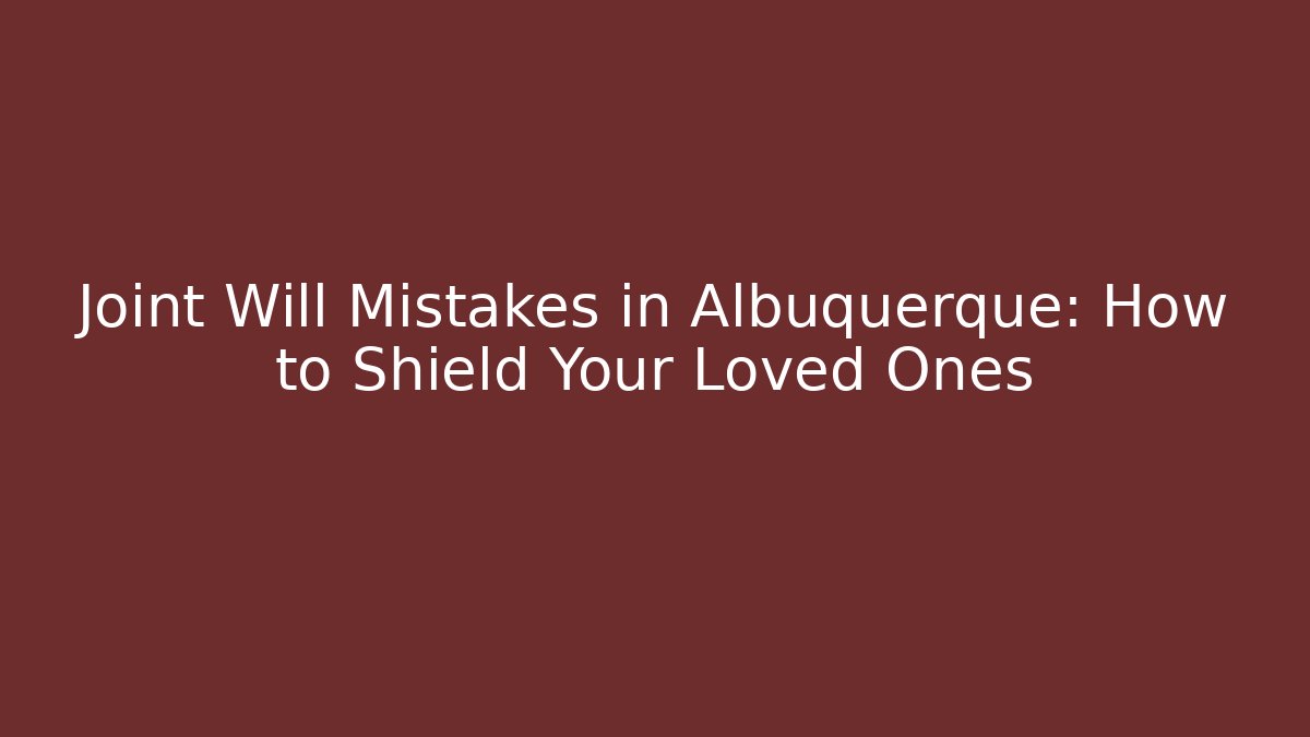 Joint Will Mistakes in Albuquerque: How to Shield Your Loved Ones