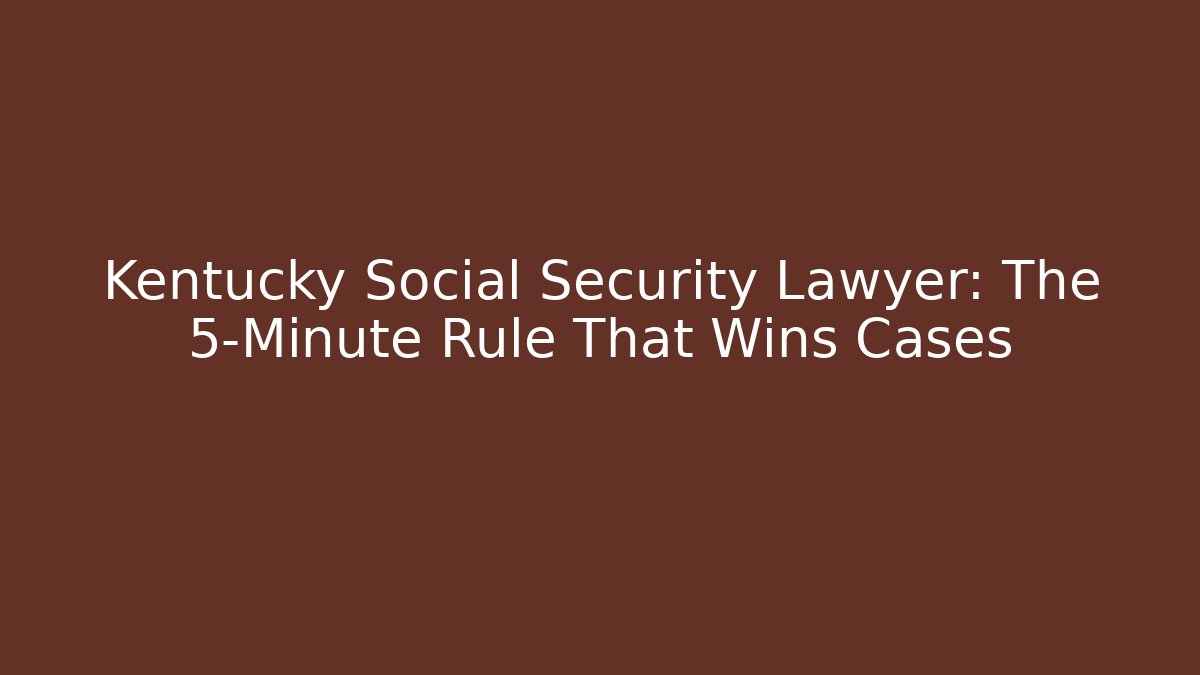 Kentucky Social Security Lawyer: The 5-Minute Rule That Wins Cases