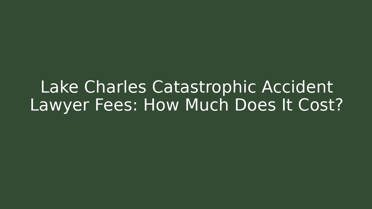 Lake Charles Catastrophic Accident Lawyer Fees: How Much Does It Cost?