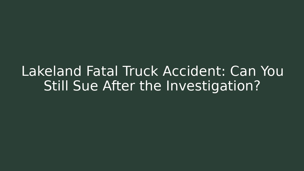 Lakeland Fatal Truck Accident: Can You Still Sue After the Investigation?