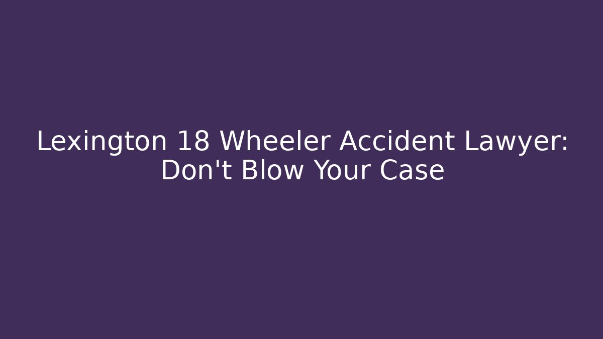 Lexington 18 Wheeler Accident Lawyer: Don't Blow Your Case