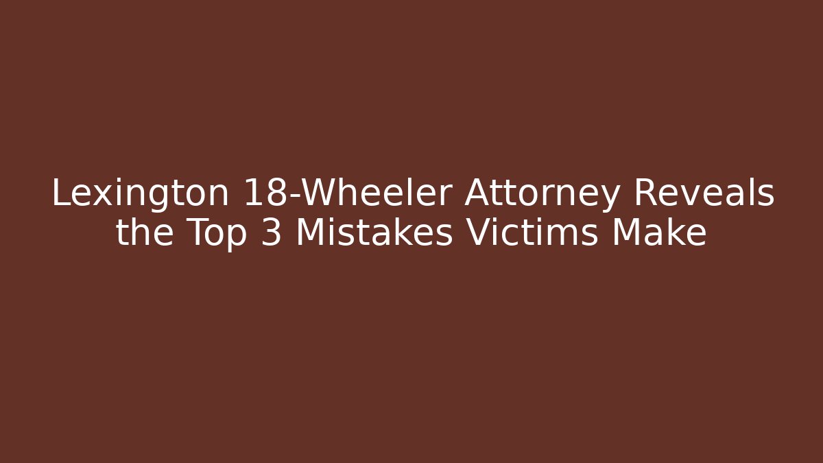 Lexington 18-Wheeler Attorney Reveals the Top 3 Mistakes Victims Make