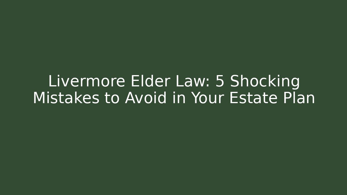 Livermore Elder Law: 5 Shocking Mistakes to Avoid in Your Estate Plan