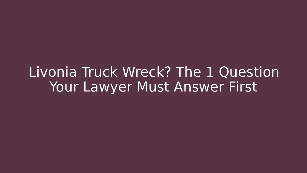 Livonia Truck Wreck? The 1 Question Your Lawyer Must Answer First