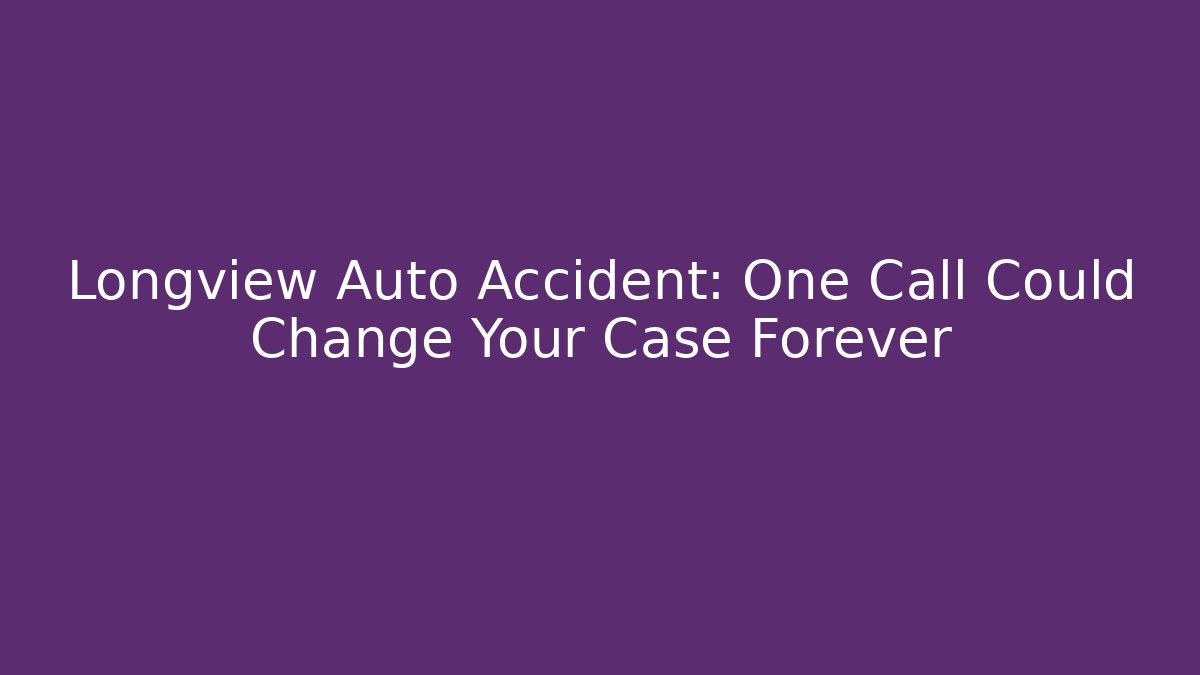 Longview Auto Accident: One Call Could Change Your Case Forever