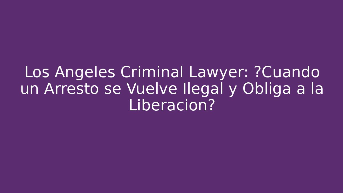 Los Ángeles Criminal Lawyer: ¿Cuándo un Arresto se Vuelve Ilegal y Obliga a la Liberación?