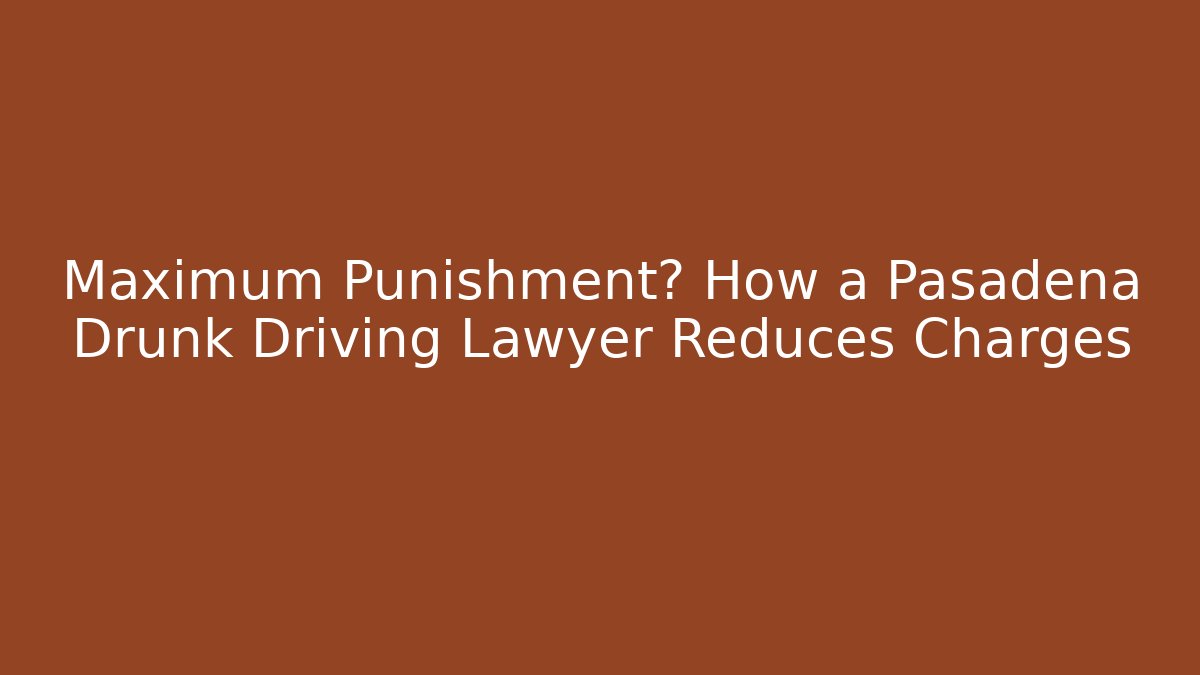 Maximum Punishment? How a Pasadena Drunk Driving Lawyer Reduces Charges