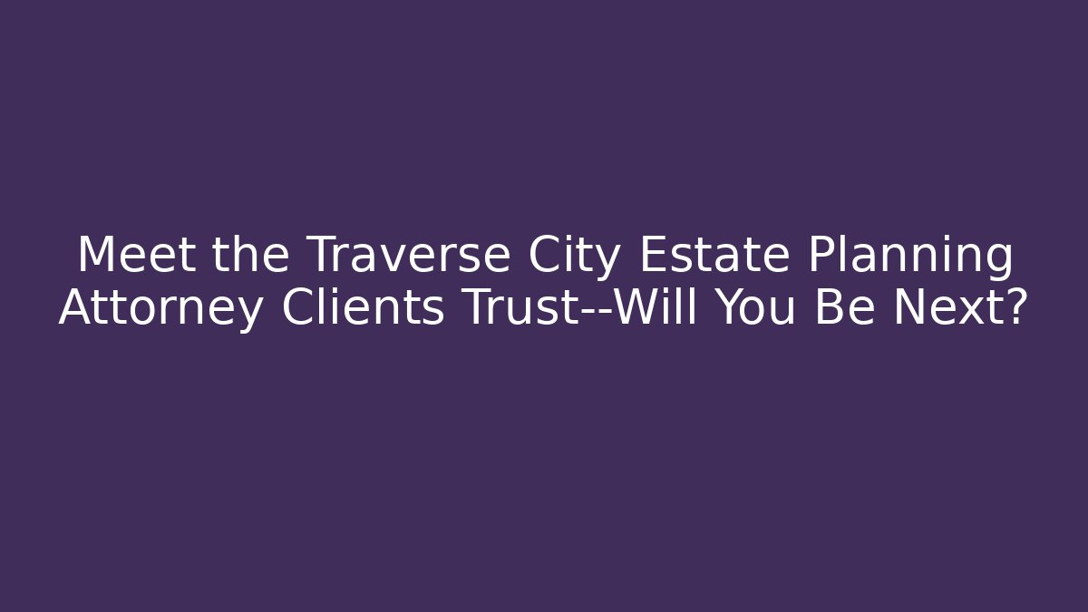 Meet the Traverse City Estate Planning Attorney Clients Trust—Will You Be Next?