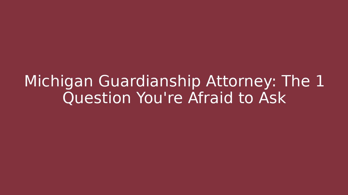Michigan Guardianship Attorney: The 1 Question You’re Afraid to Ask
