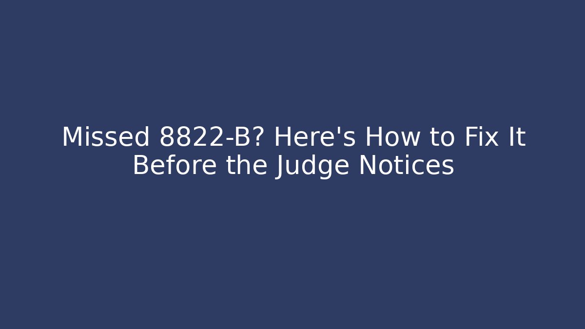 Missed 8822-B? Here's How to Fix It Before the Judge Notices