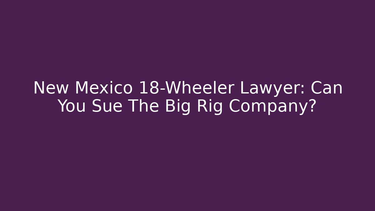 New Mexico 18-Wheeler Lawyer: Can You Sue The Big Rig Company?