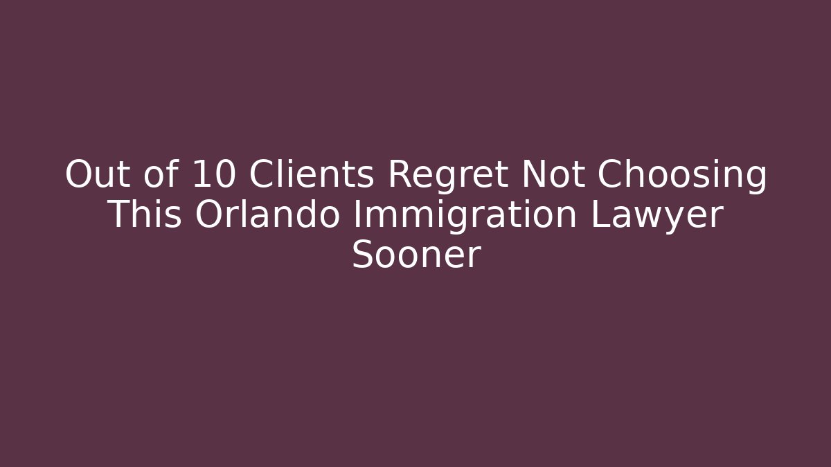 Out of 10 Clients Regret Not Choosing This Orlando Immigration Lawyer Sooner
