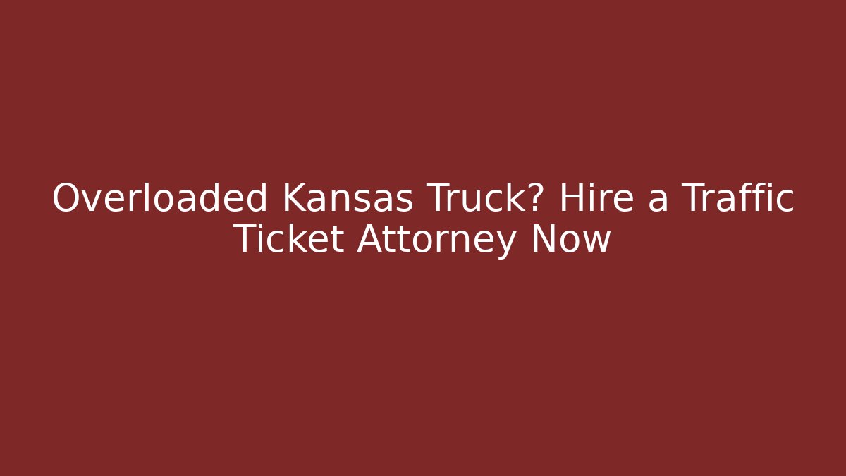 Overloaded Kansas Truck? Hire a Traffic Ticket Attorney Now