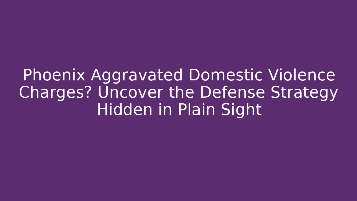 Phoenix Aggravated Domestic Violence Charges? Uncover the Defense Strategy Hidden in Plain Sight