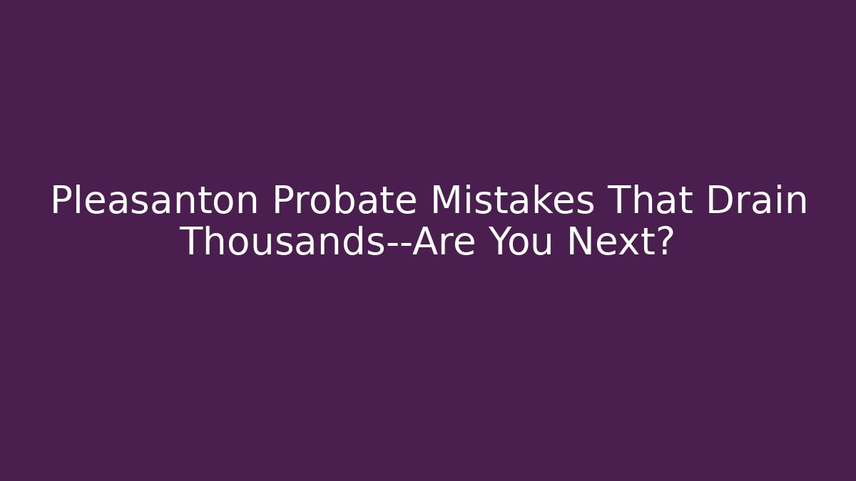 Pleasanton Probate Mistakes That Drain Thousands—Are You Next?