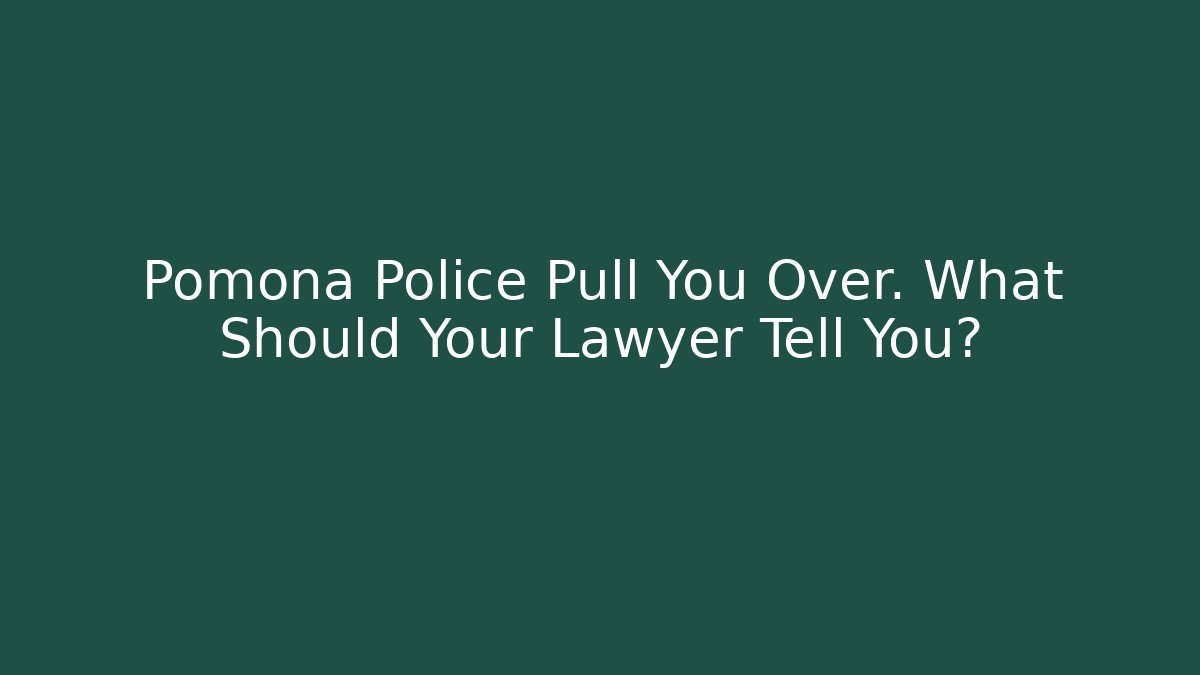 Pomona Police Pull You Over. What Should Your Lawyer Tell You?