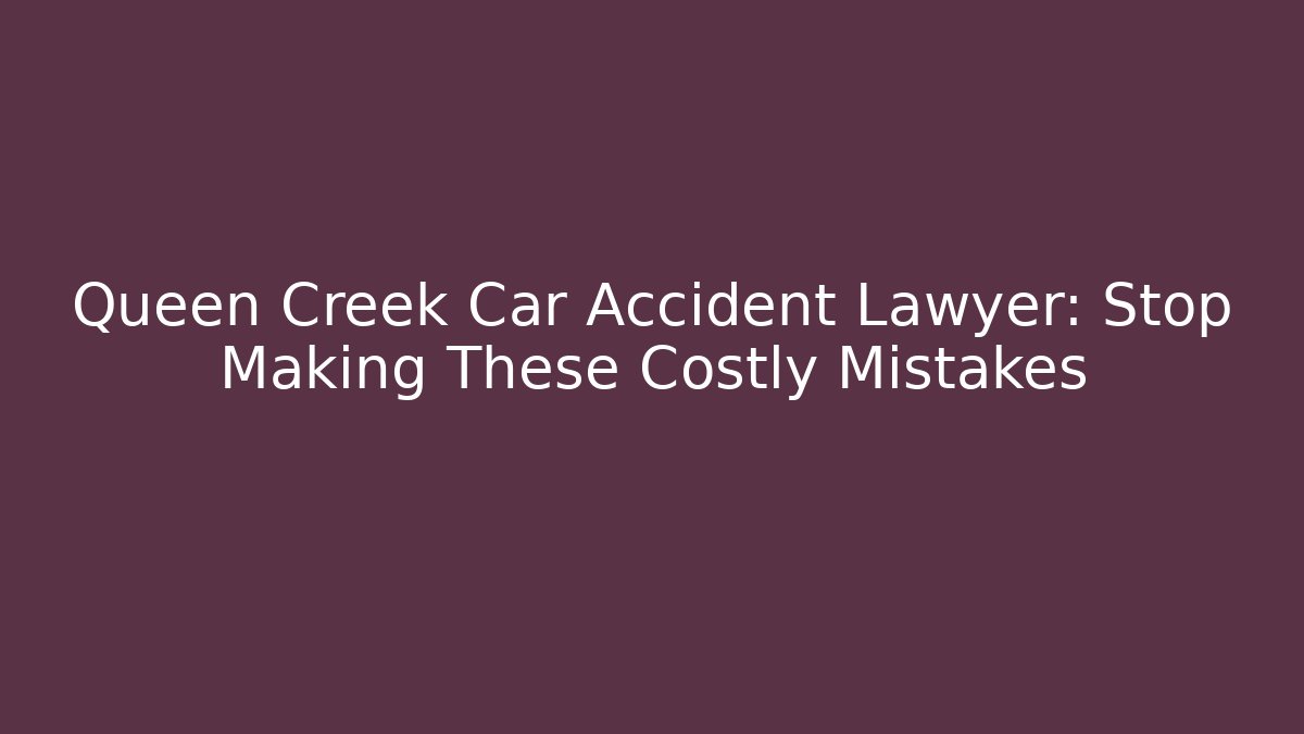 Queen Creek Car Accident Lawyer: Stop Making These Costly Mistakes
