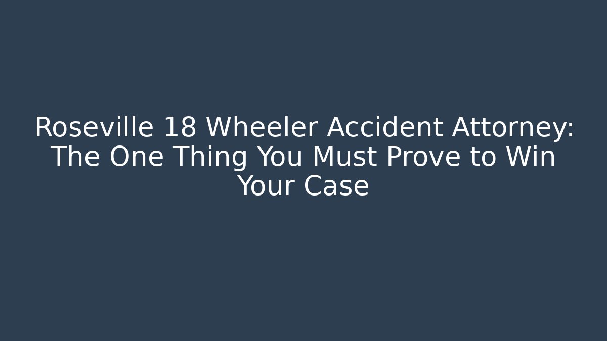 Roseville 18 Wheeler Accident Attorney: The One Thing You Must Prove to Win Your Case