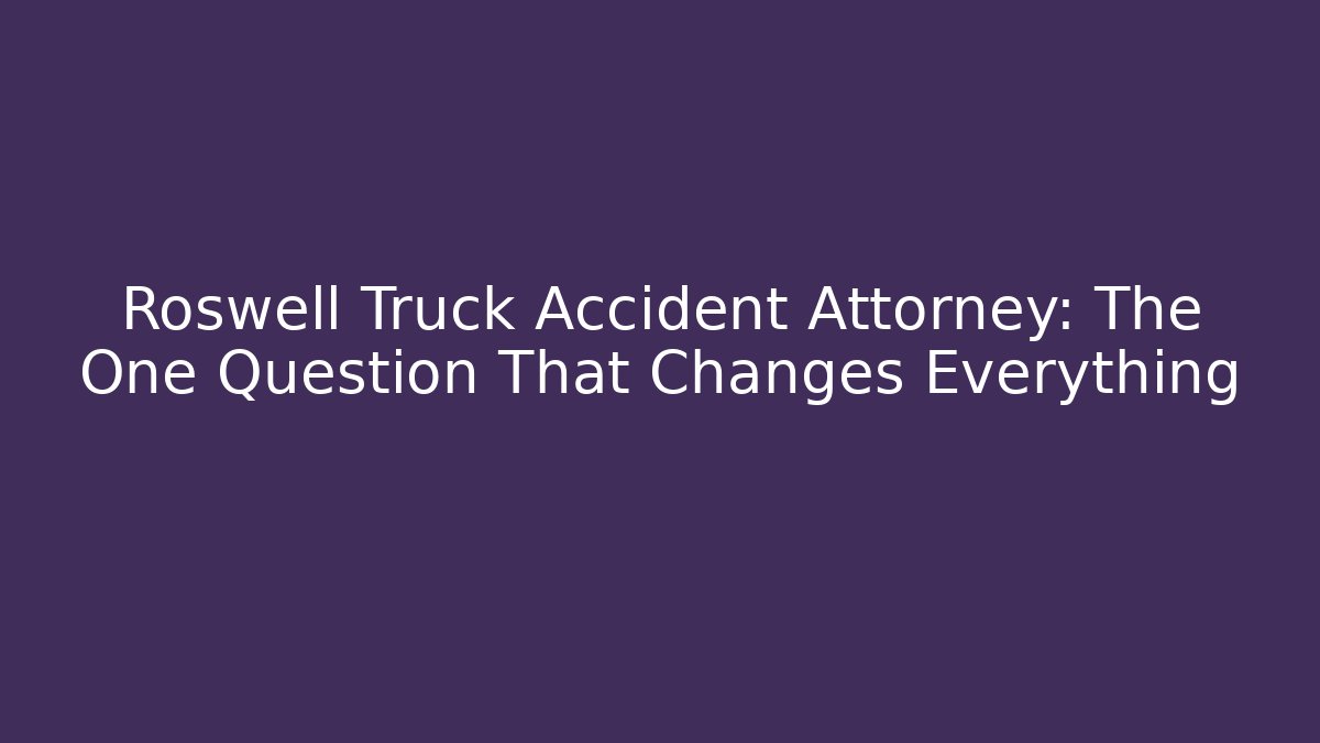 Roswell Truck Accident Attorney: The One Question That Changes Everything