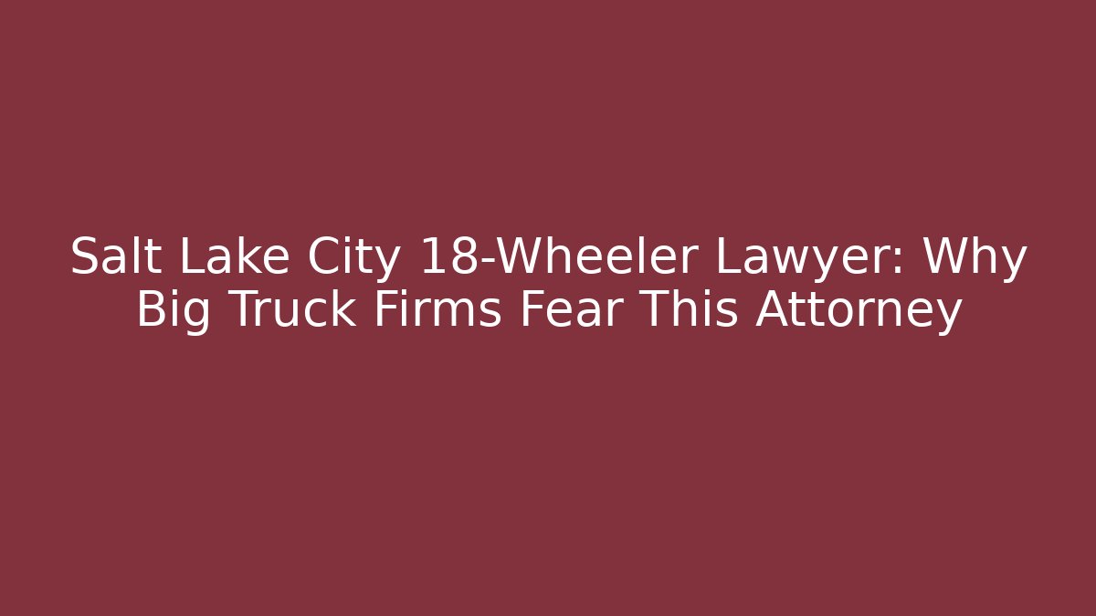 Salt Lake City 18-Wheeler Lawyer: Why Big Truck Firms Fear This Attorney
