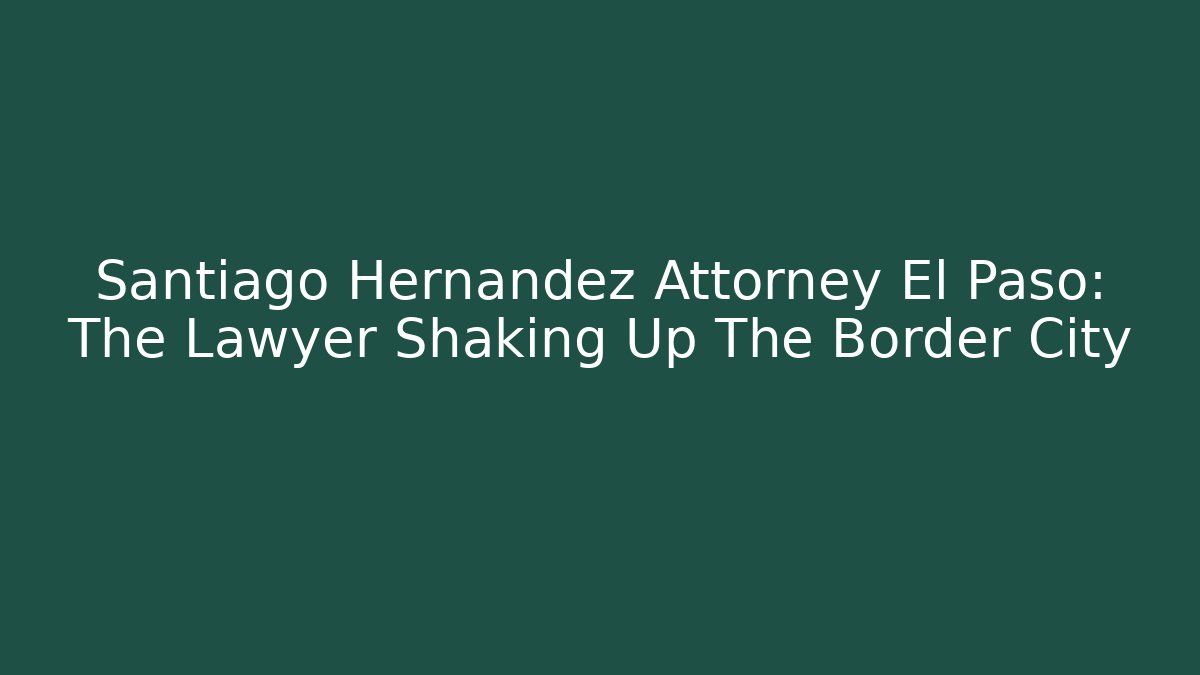 Santiago Hernandez Attorney El Paso: The Lawyer Shaking Up The Border City