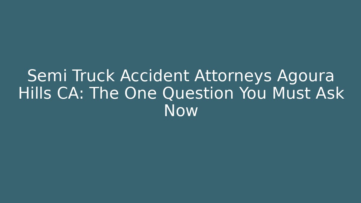 Semi Truck Accident Attorneys Agoura Hills CA: The One Question You Must Ask Now