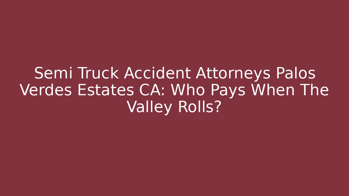 Semi Truck Accident Attorneys Palos Verdes Estates CA: Who Pays When The Valley Rolls?
