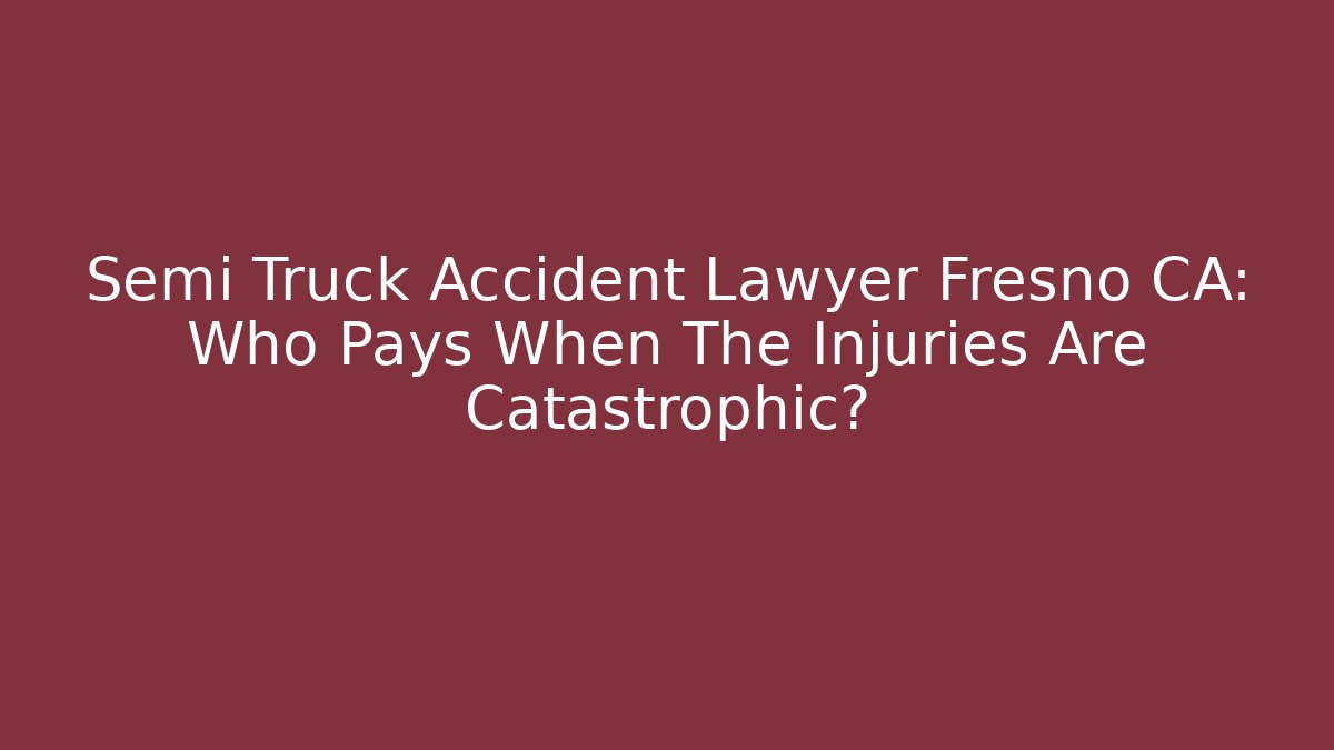 Semi Truck Accident Lawyer Fresno CA: Who Pays When The Injuries Are Catastrophic?