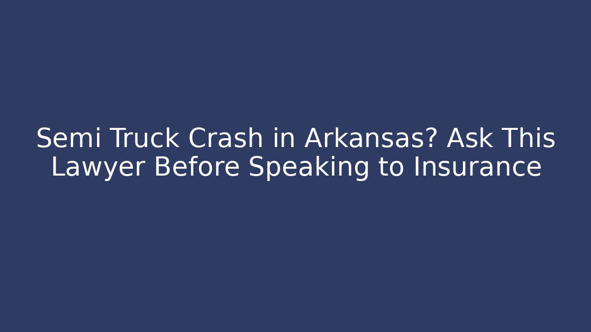 Semi Truck Crash in Arkansas? Ask This Lawyer Before Speaking to Insurance