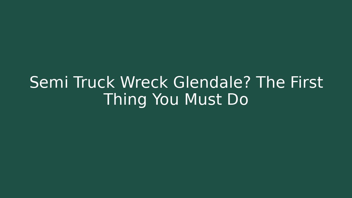 Semi Truck Wreck Glendale? The First Thing You Must Do - V Auction