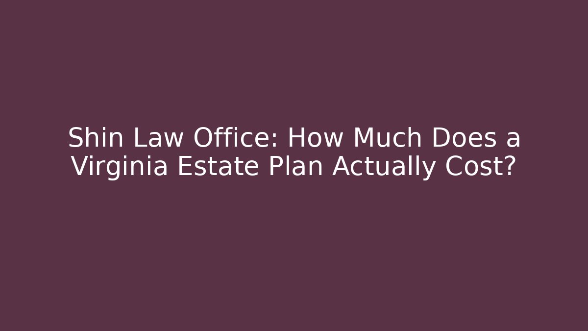 Shin Law Office: How Much Does a Virginia Estate Plan Actually Cost?