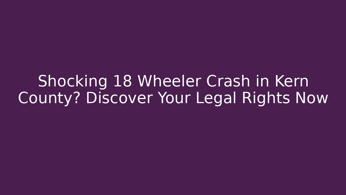 Shocking 18 Wheeler Crash in Kern County? Discover Your Legal Rights Now