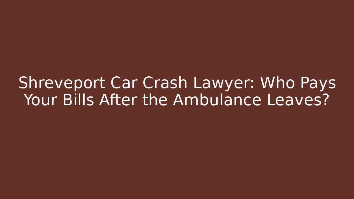 Shreveport Car Crash Lawyer: Who Pays Your Bills After the Ambulance Leaves?