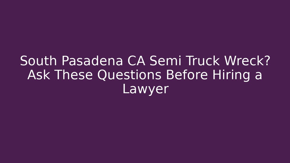 South Pasadena CA Semi Truck Wreck? Ask These Questions Before Hiring a Lawyer