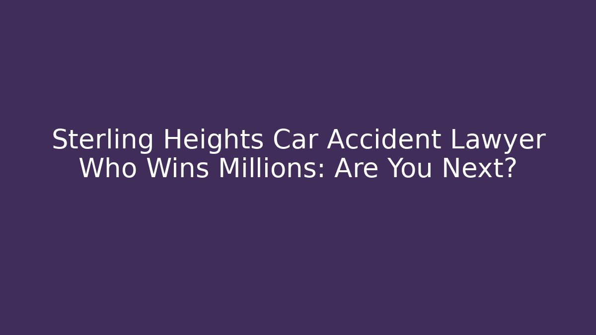 Sterling Heights Car Accident Lawyer Who Wins Millions: Are You Next?